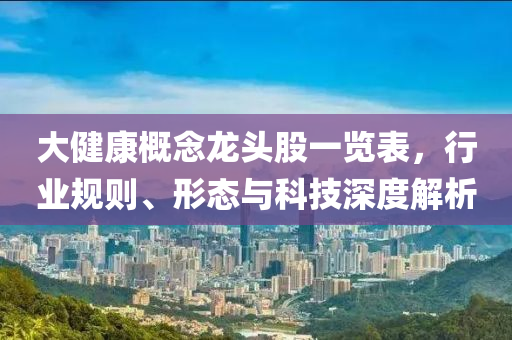 大健康概念龍頭股一覽表，行業(yè)規(guī)則、形態(tài)與科技深度解析